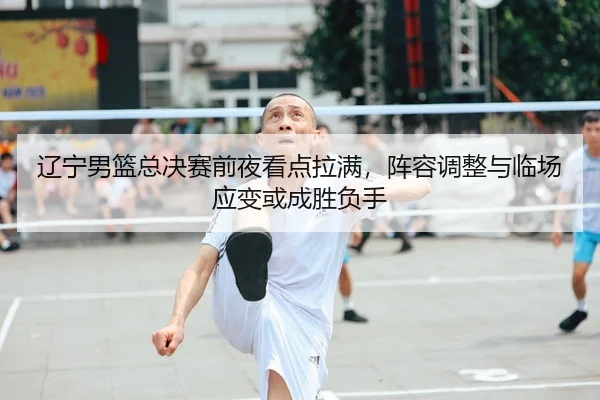 辽宁男篮总决赛前夜看点拉满，阵容调整与临场应变或成胜负手