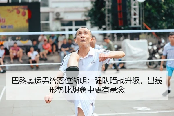 巴黎奥运男篮落位渐明：强队暗战升级，出线形势比想象中更有悬念